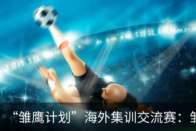 “雏鹰计划”海外集训交流赛：雏鹰U15队1-3巴列卡诺U14