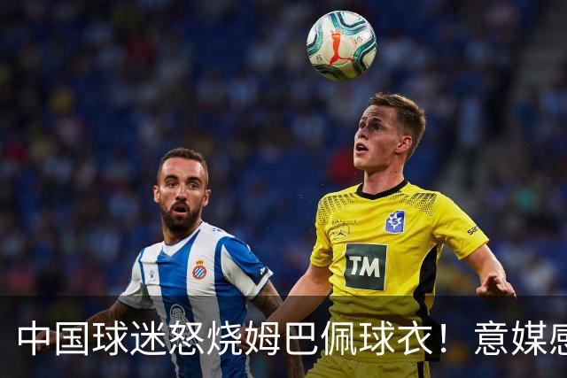 中国球迷怒烧姆巴佩球衣！意媒感慨：道歉并不能让中国人消除愤怒