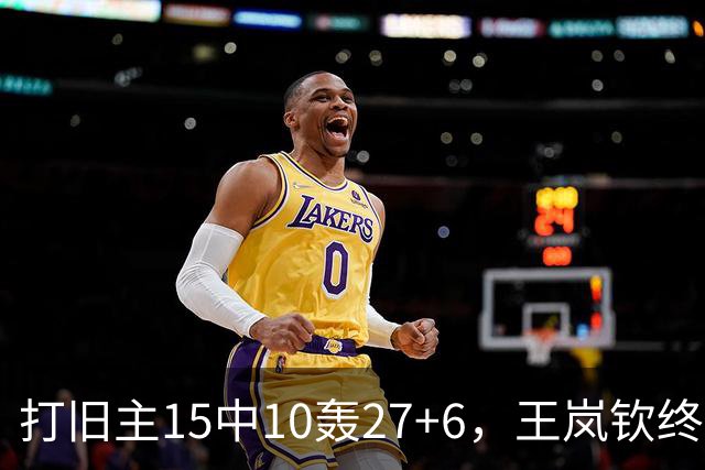 打旧主15中10轰27+6，王岚钦终于醒了，山东这钱没白花，邱彪猛夸