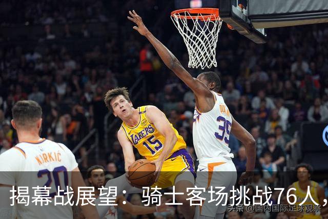 揭幕战展望：骑士客场挑战76人，难度非常大！发挥内线优势是关键，进攻火力压制方能赢球，哈登与詹姆斯正面对决