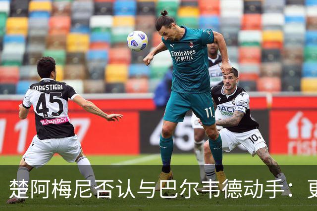 楚阿梅尼否认与巴尔韦德动手：更衣室小摩擦被放大成闹剧