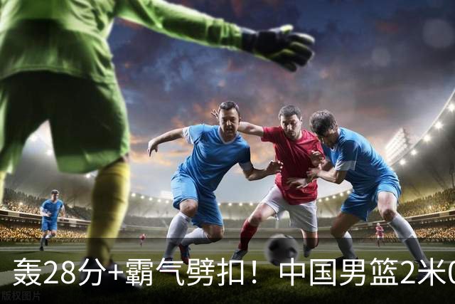 轰28分+霸气劈扣！中国男篮2米05王牌崛起：世预赛郭士强重用他？