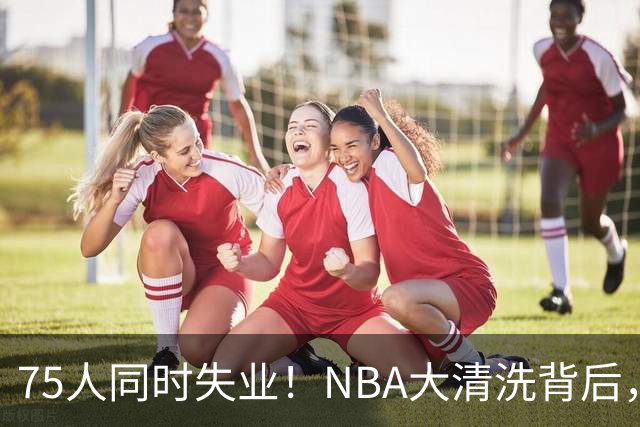 75人同时失业！NBA大清洗背后，中国联赛迎来捡漏好时机？